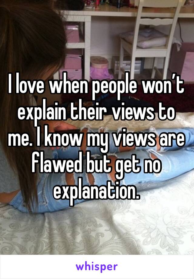 I love when people won’t explain their views to me. I know my views are flawed but get no explanation. 