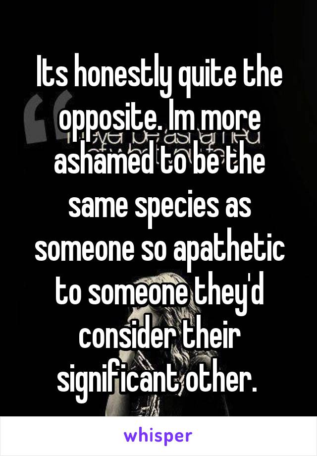 Its honestly quite the opposite. Im more ashamed to be the same species as someone so apathetic to someone they'd consider their significant other. 