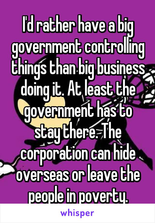 I'd rather have a big government controlling things than big business doing it. At least the government has to stay there. The corporation can hide overseas or leave the people in poverty.
