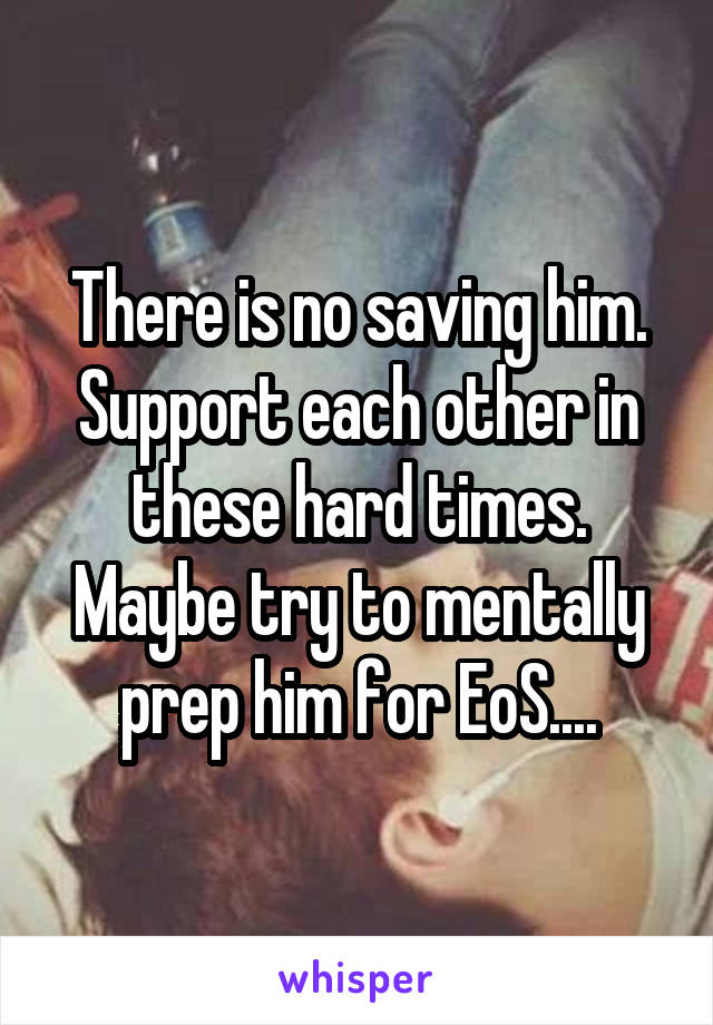 There is no saving him. Support each other in these hard times. Maybe try to mentally prep him for EoS....