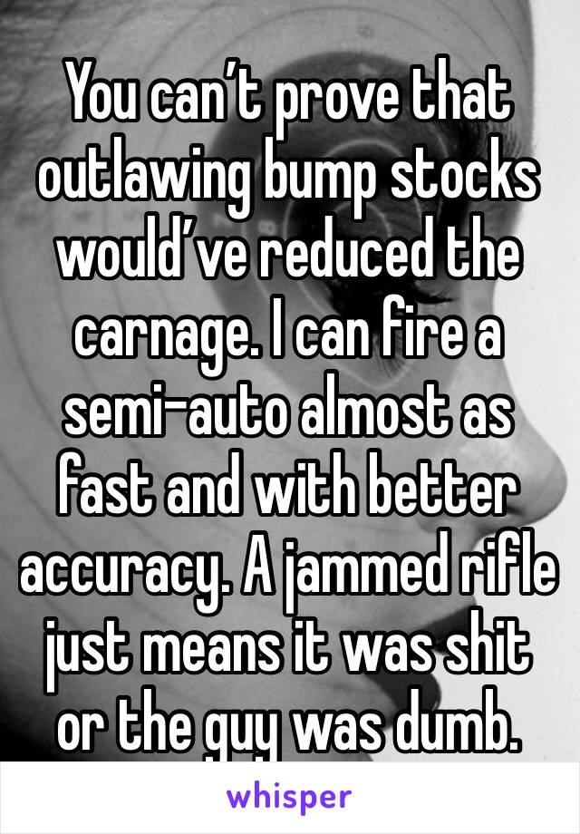 You can’t prove that outlawing bump stocks would’ve reduced the carnage. I can fire a semi-auto almost as fast and with better accuracy. A jammed rifle just means it was shit or the guy was dumb.