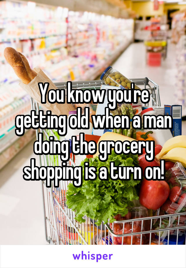 You know you're getting old when a man doing the grocery shopping is a turn on!