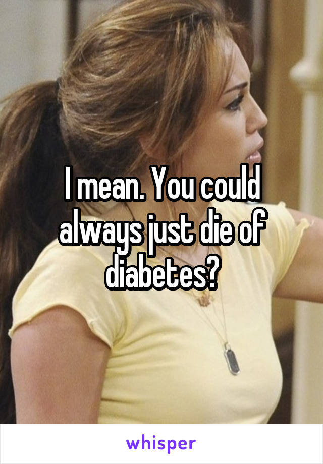 I mean. You could always just die of diabetes?