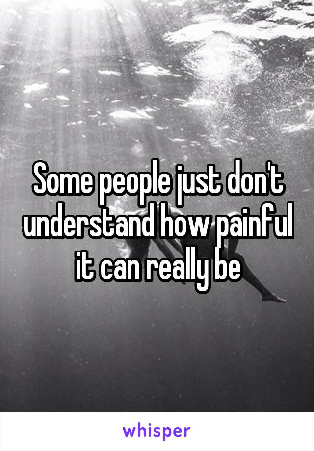 Some people just don't understand how painful it can really be