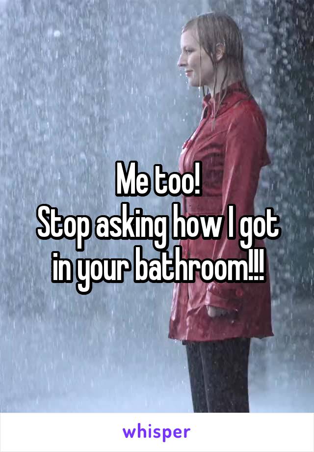 Me too!
Stop asking how I got in your bathroom!!!