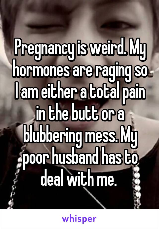 Pregnancy is weird. My hormones are raging so I am either a total pain in the butt or a blubbering mess. My poor husband has to deal with me. 
