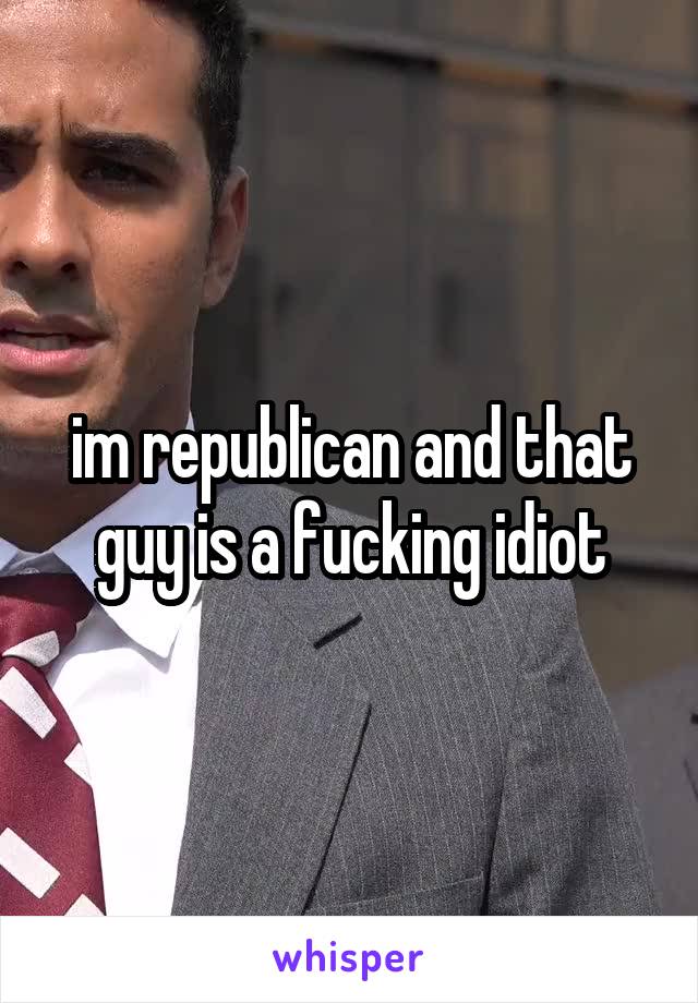 im republican and that guy is a fucking idiot