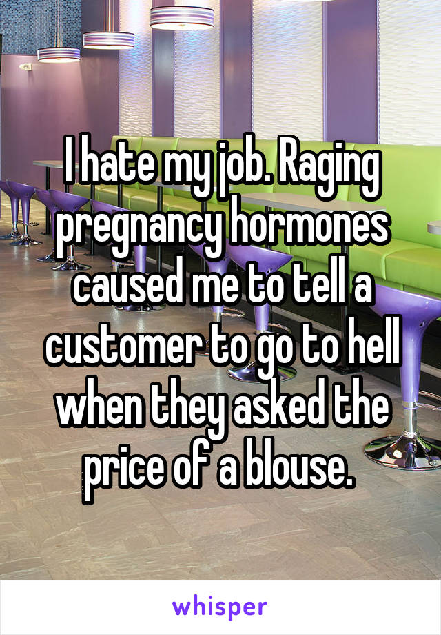 I hate my job. Raging pregnancy hormones caused me to tell a customer to go to hell when they asked the price of a blouse. 