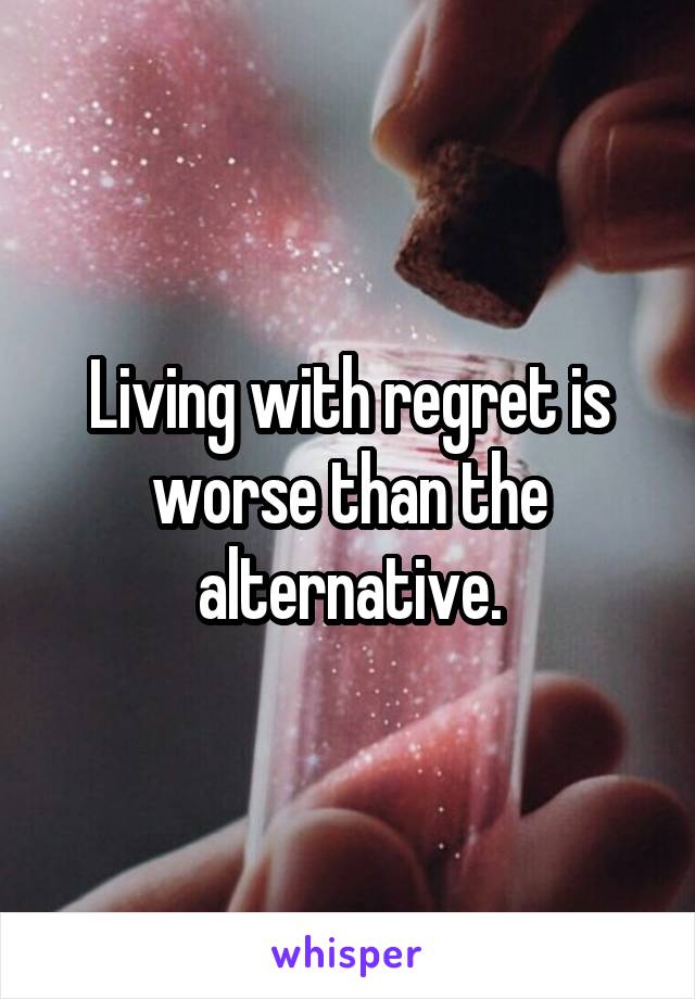 Living with regret is worse than the alternative.