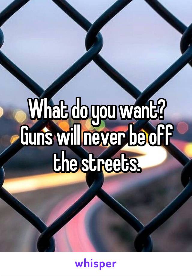 What do you want? Guns will never be off the streets.