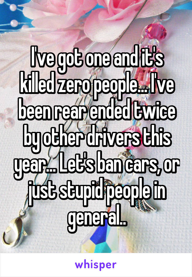 I've got one and it's killed zero people... I've been rear ended twice by other drivers this year... Let's ban cars, or just stupid people in general..