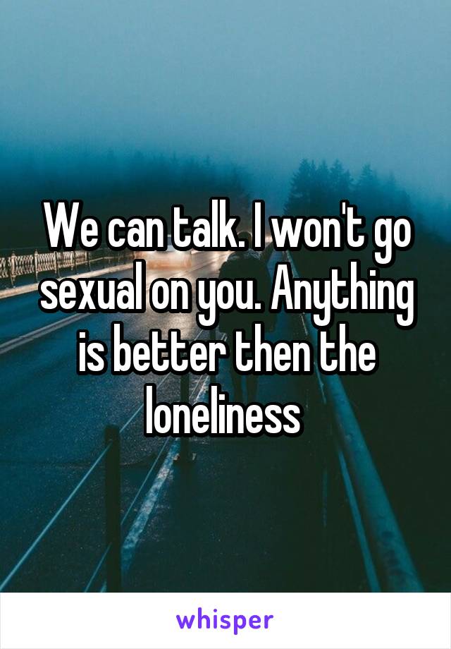 We can talk. I won't go sexual on you. Anything is better then the loneliness 