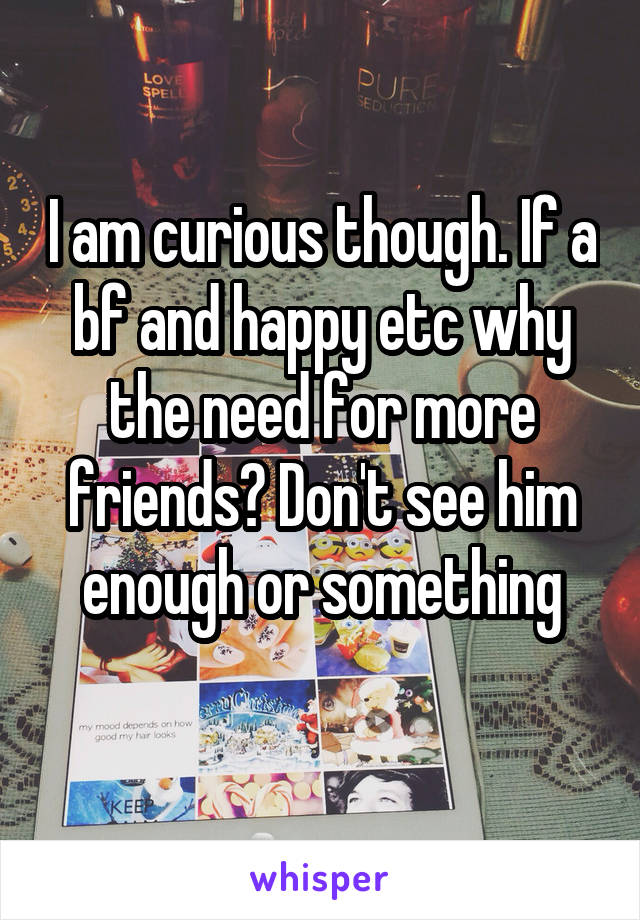 I am curious though. If a bf and happy etc why the need for more friends? Don't see him enough or something
