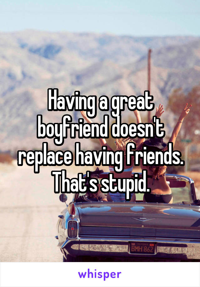 Having a great boyfriend doesn't replace having friends. That's stupid.