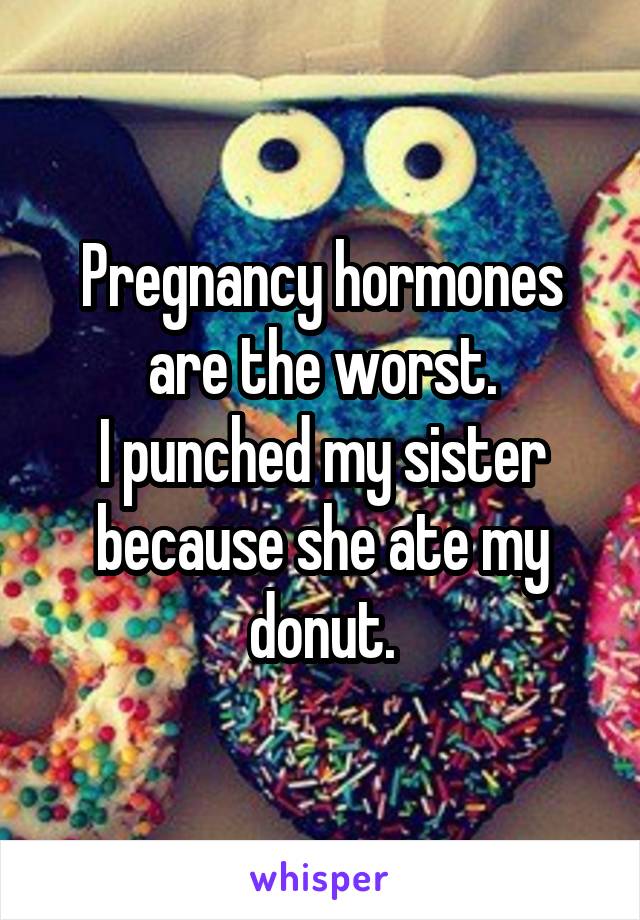 Pregnancy hormones are the worst.
I punched my sister because she ate my donut.