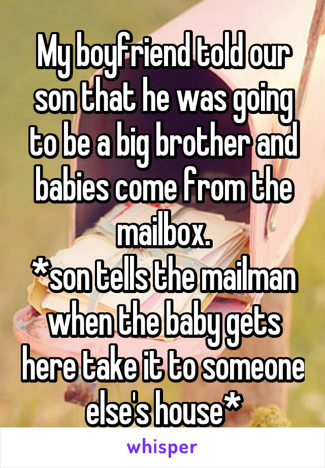 My boyfriend told our son that he was going to be a big brother and babies come from the mailbox.
*son tells the mailman when the baby gets here take it to someone else's house*