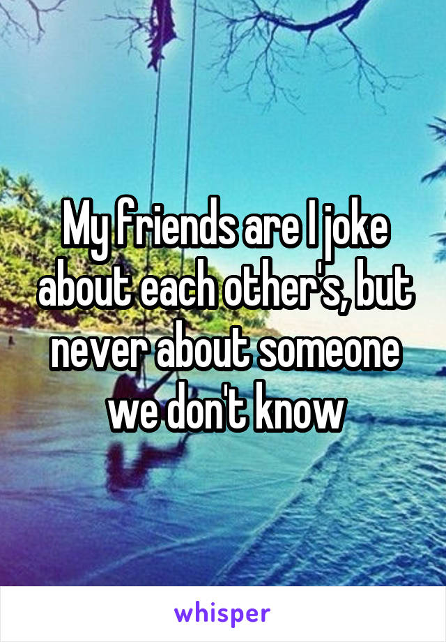 My friends are I joke about each other's, but never about someone we don't know