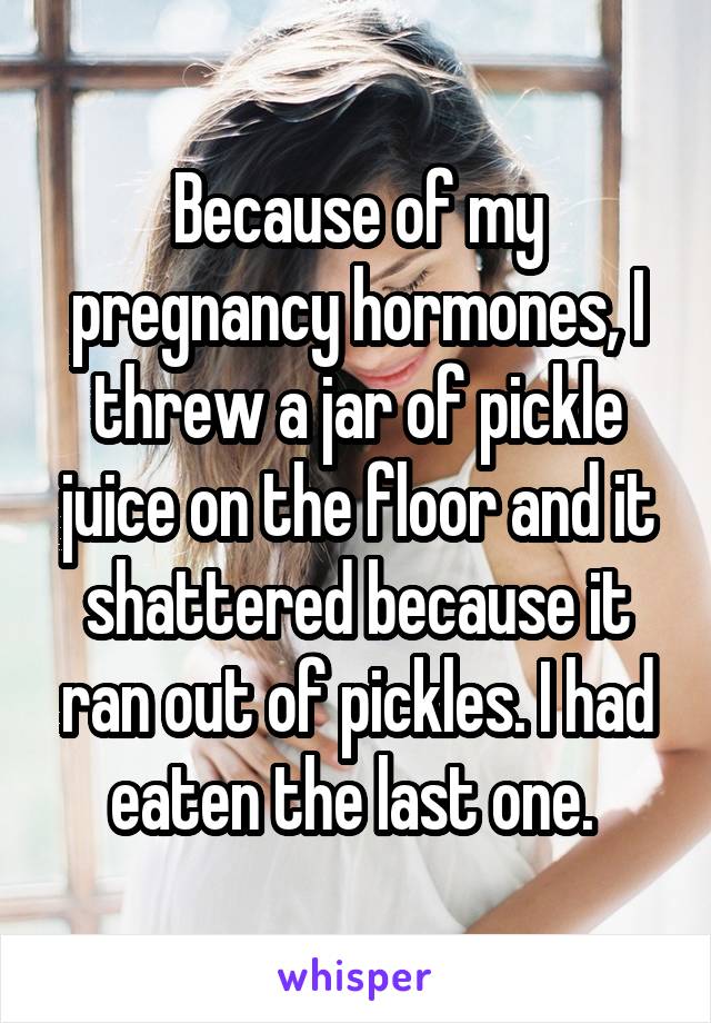 Because of my pregnancy hormones, I threw a jar of pickle juice on the floor and it shattered because it ran out of pickles. I had eaten the last one. 
