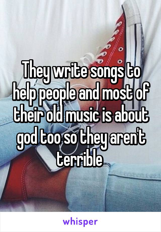 They write songs to help people and most of their old music is about god too so they aren't terrible 