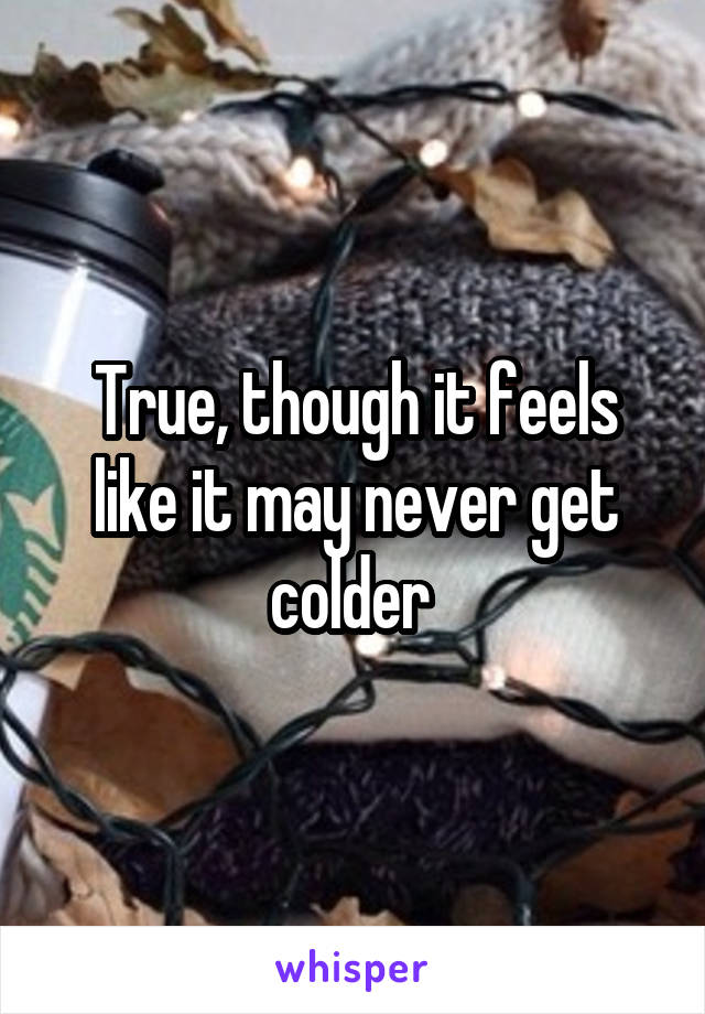 True, though it feels like it may never get colder 