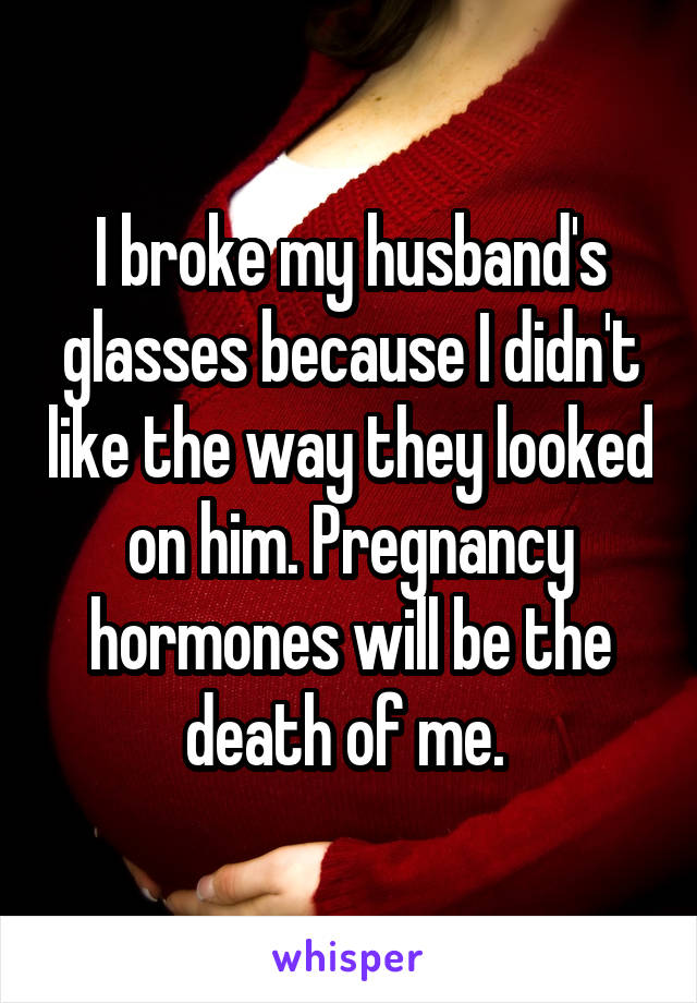 I broke my husband's glasses because I didn't like the way they looked on him. Pregnancy hormones will be the death of me. 