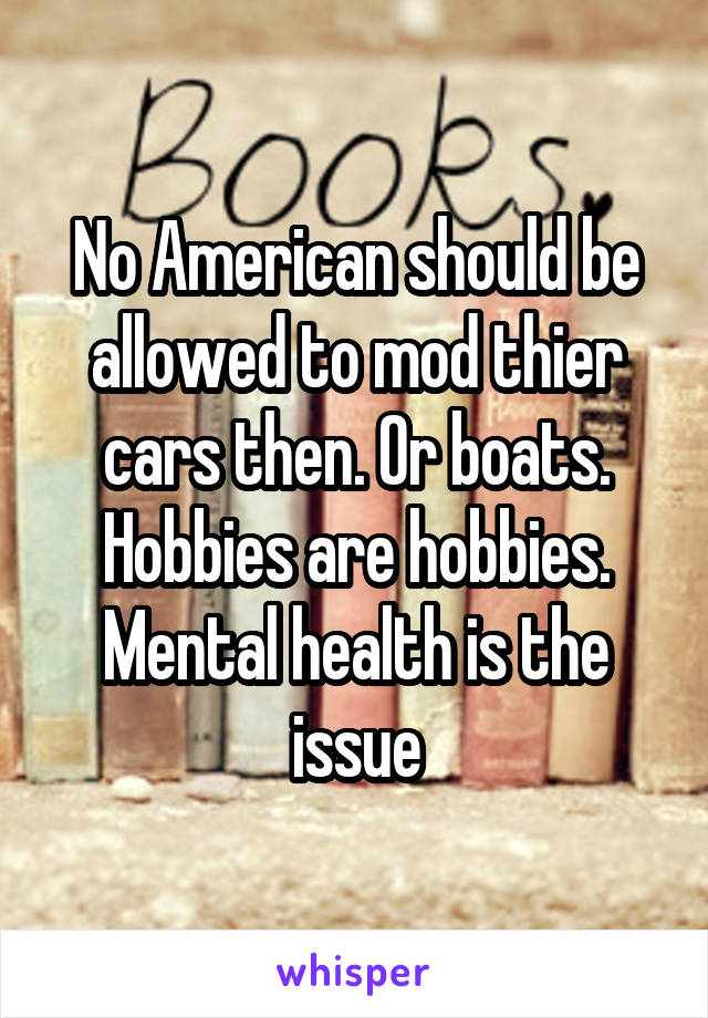 No American should be allowed to mod thier cars then. Or boats. Hobbies are hobbies. Mental health is the issue