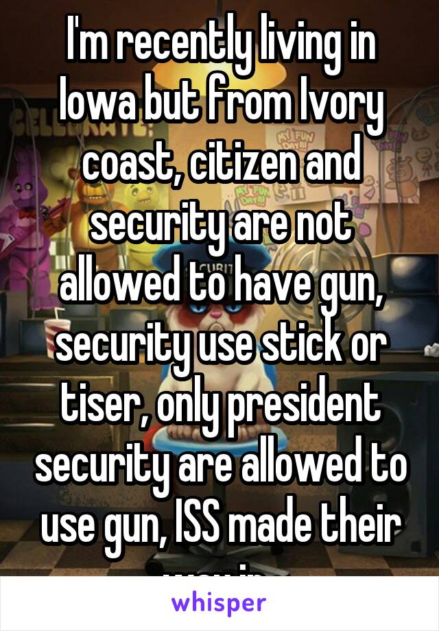 I'm recently living in Iowa but from Ivory coast, citizen and security are not allowed to have gun, security use stick or tiser, only president security are allowed to use gun, ISS made their way in..