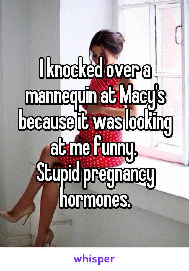 I knocked over a mannequin at Macy's because it was looking at me funny. 
Stupid pregnancy hormones.