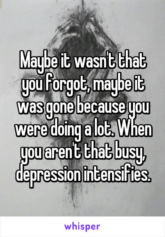 Maybe it wasn't that you forgot, maybe it was gone because you were doing a lot. When you aren't that busy, depression intensifies.