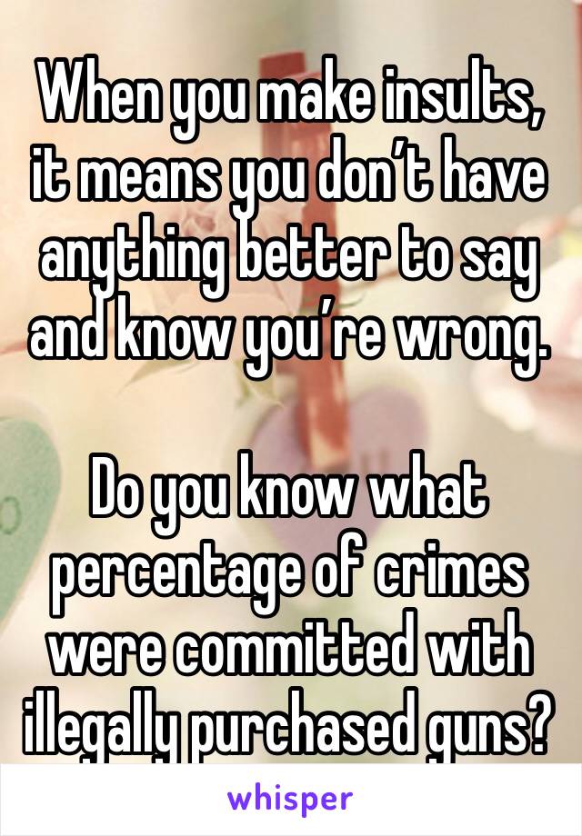 When you make insults, it means you don’t have anything better to say and know you’re wrong.

Do you know what percentage of crimes were committed with illegally purchased guns? 