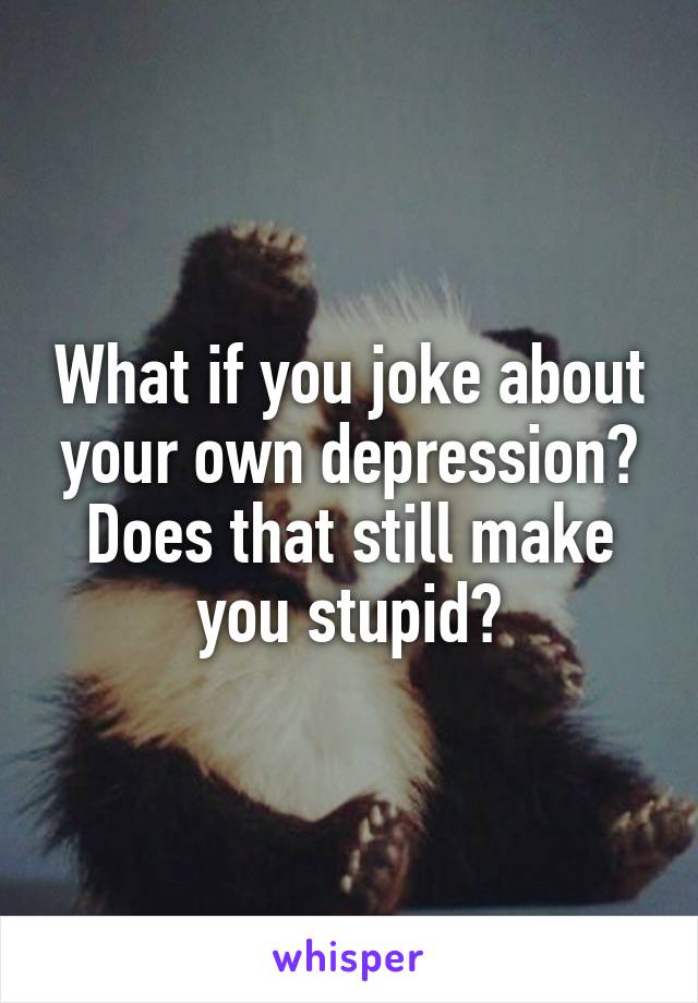 What if you joke about your own depression? Does that still make you stupid?