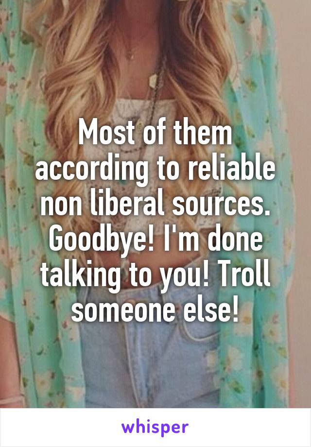 Most of them according to reliable non liberal sources. Goodbye! I'm done talking to you! Troll someone else!