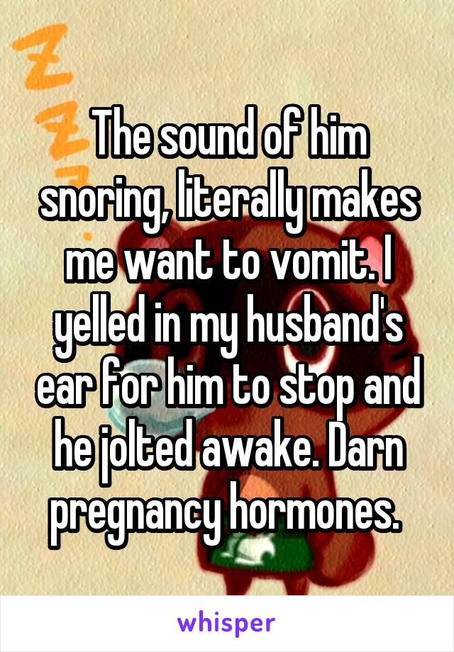 The sound of him snoring, literally makes me want to vomit. I yelled in my husband's ear for him to stop and he jolted awake. Darn pregnancy hormones. 