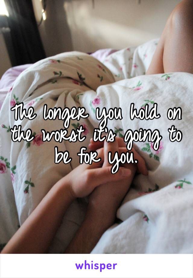The longer you hold on the worst it’s going to be for you. 