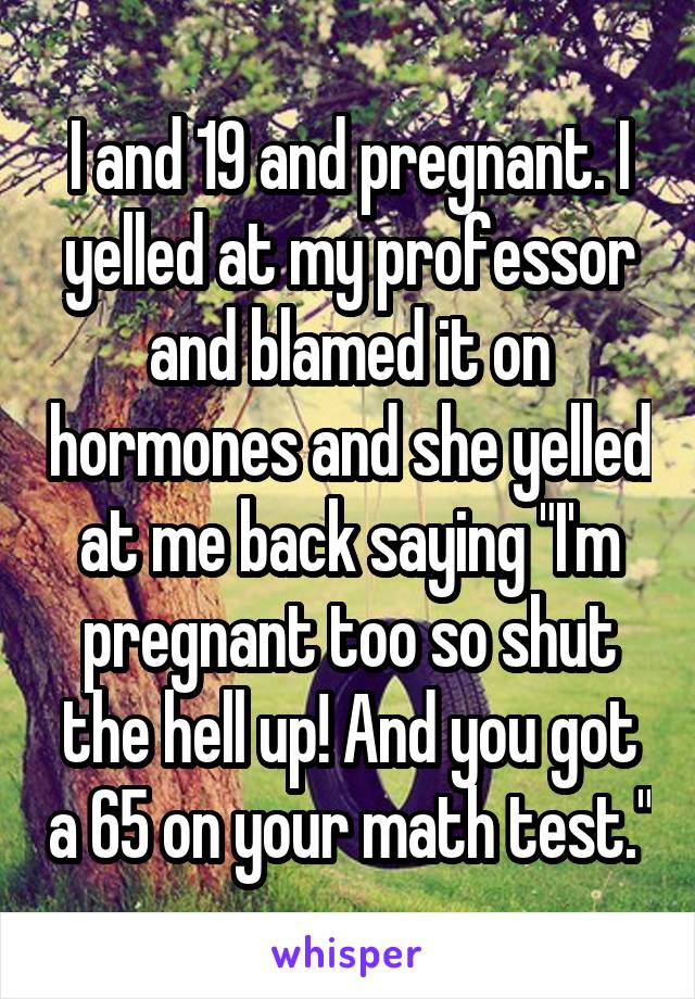 I and 19 and pregnant. I yelled at my professor and blamed it on hormones and she yelled at me back saying "I'm pregnant too so shut the hell up! And you got a 65 on your math test."