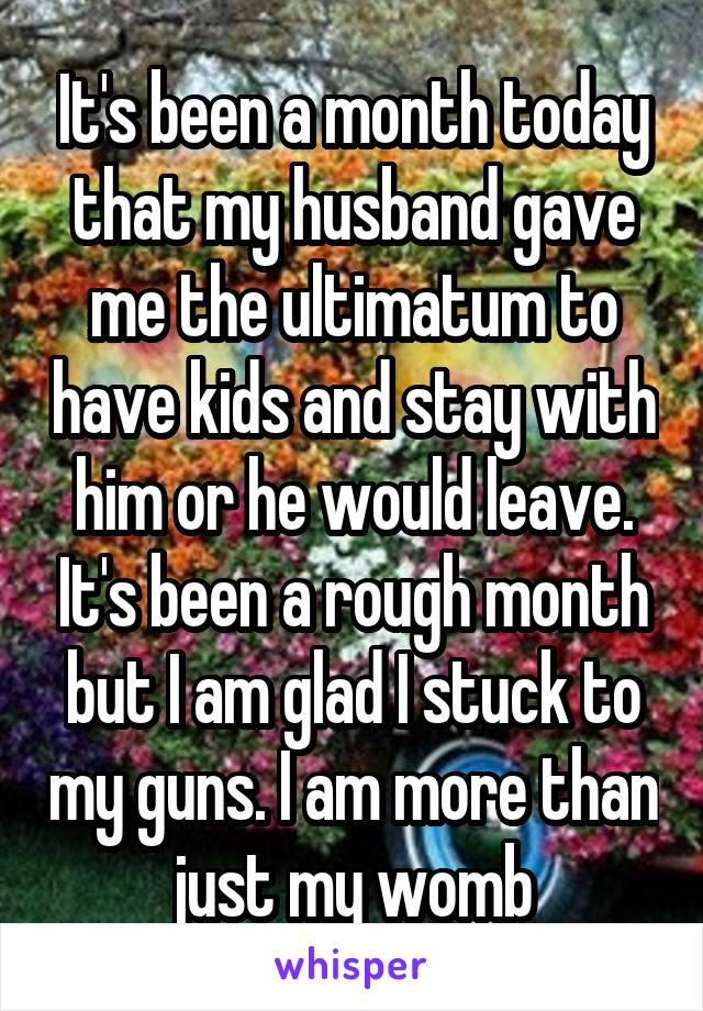 It's been a month today that my husband gave me the ultimatum to have kids and stay with him or he would leave. It's been a rough month but I am glad I stuck to my guns. I am more than just my womb