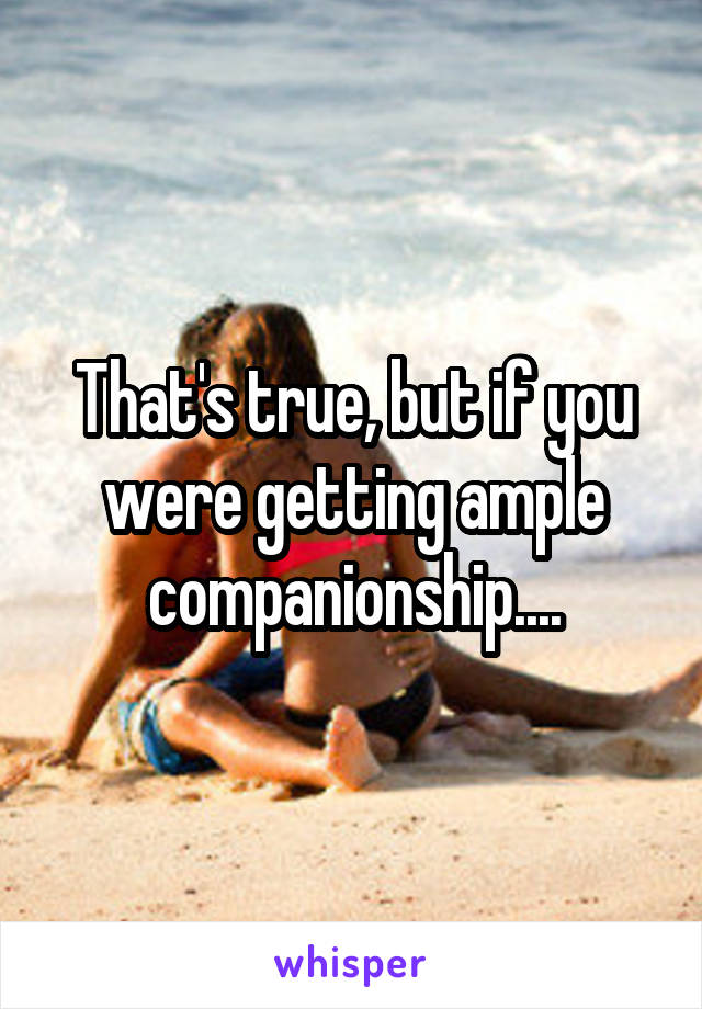 That's true, but if you were getting ample companionship....