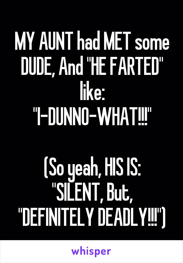 MY AUNT had MET some DUDE, And "HE FARTED" like:
"I-DUNNO-WHAT!!!"

(So yeah, HIS IS:
"SILENT, But, "DEFINITELY DEADLY!!!")