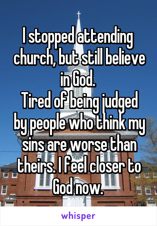 I stopped attending  church, but still believe in God. 
Tired of being judged by people who think my sins are worse than theirs. I feel closer to God now. 