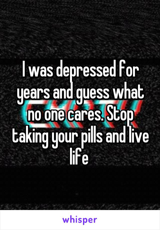I was depressed for years and guess what no one cares. Stop taking your pills and live life 