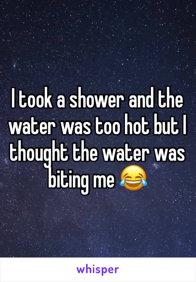 I took a shower and the water was too hot but I thought the water was biting me 😂