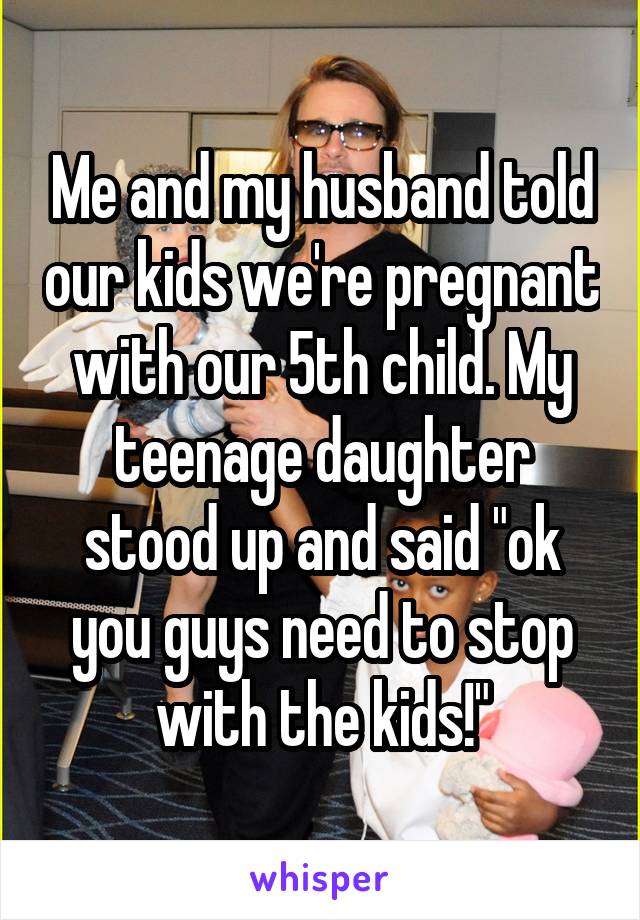 Me and my husband told our kids we're pregnant with our 5th child. My teenage daughter stood up and said "ok you guys need to stop with the kids!"