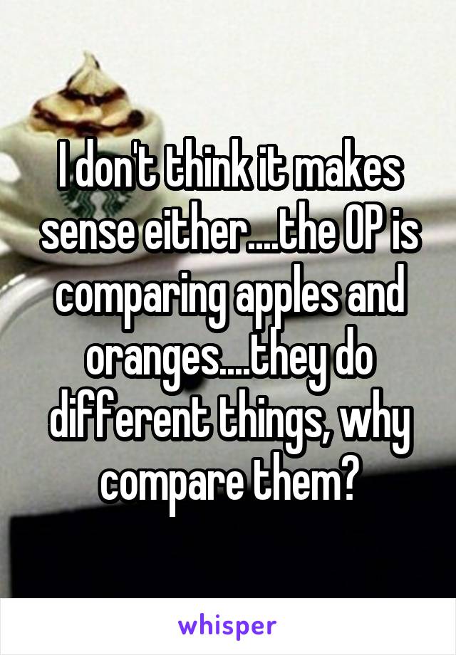 I don't think it makes sense either....the OP is comparing apples and oranges....they do different things, why compare them?