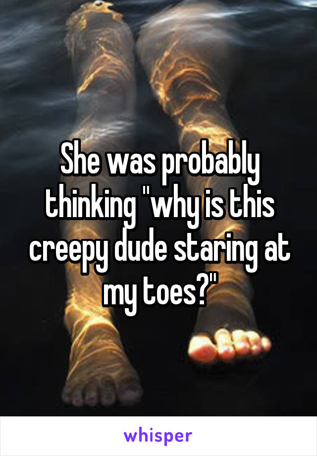 She was probably thinking "why is this creepy dude staring at my toes?"