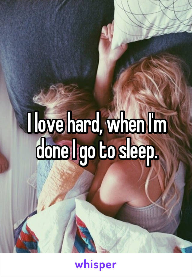 I love hard, when I'm done I go to sleep.