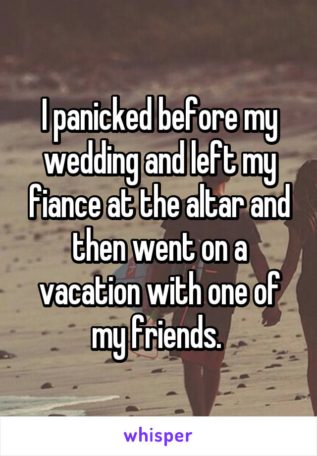 I panicked before my wedding and left my fiance at the altar and then went on a vacation with one of my friends. 