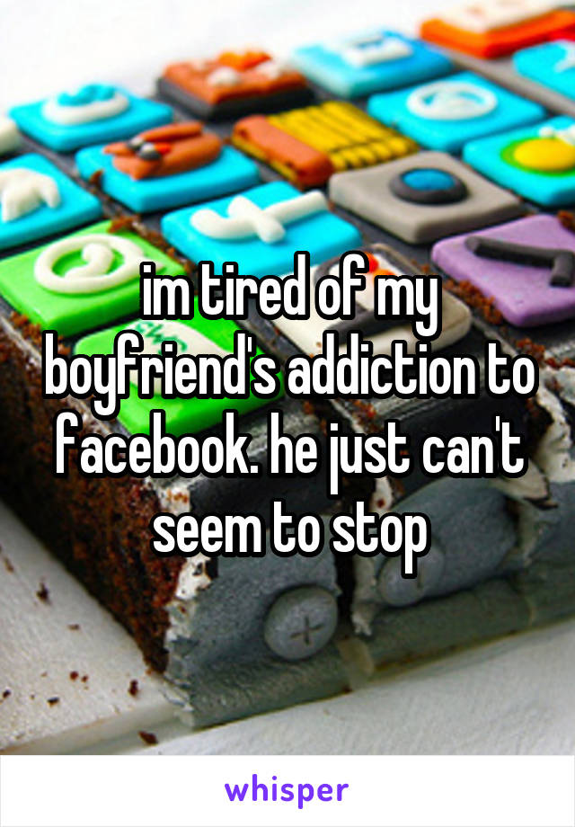 im tired of my boyfriend's addiction to facebook. he just can't seem to stop