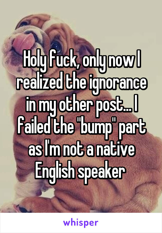 Holy fuck, only now I realized the ignorance in my other post... I failed the "bump" part as I'm not a native English speaker 
