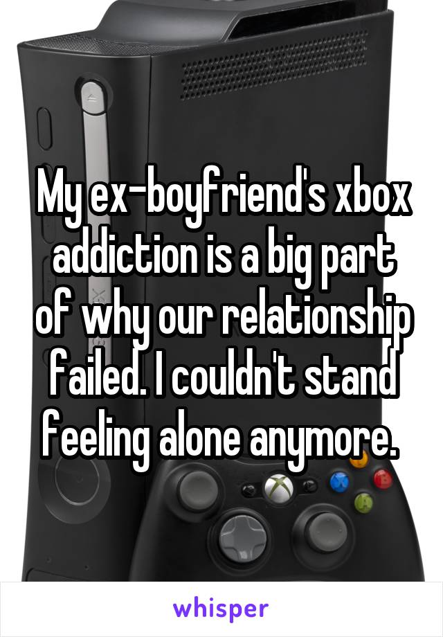 My ex-boyfriend's xbox addiction is a big part of why our relationship failed. I couldn't stand feeling alone anymore. 