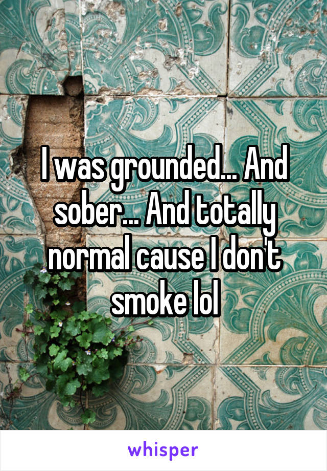 I was grounded... And sober... And totally normal cause I don't smoke lol
